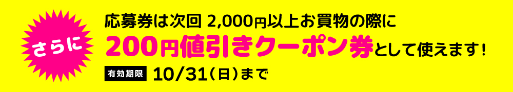 さらに、応募券が、次回2,000円以上お買物の際に200円値引きクーポン券として使えます!